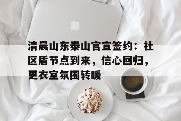 爱游戏APP清晨山东泰山官宣签约:社区盾节点到来,信心回归,更衣室氛围转暖(江青纪念馆为什么那么人多)